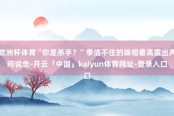 欧洲杯体育“你是杀手？”季洁不住的端相着高震出声问说念-开云「中国」kaiyun体育网址-登录入口