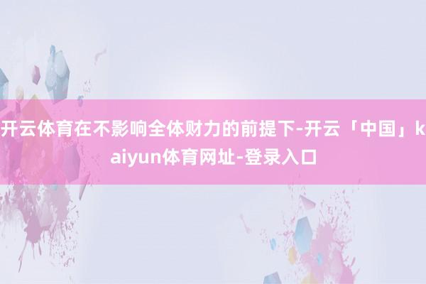 开云体育在不影响全体财力的前提下-开云「中国」kaiyun体育网址-登录入口