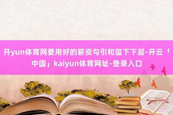 开yun体育网要用好的薪资勾引和留下下层-开云「中国」kaiyun体育网址-登录入口