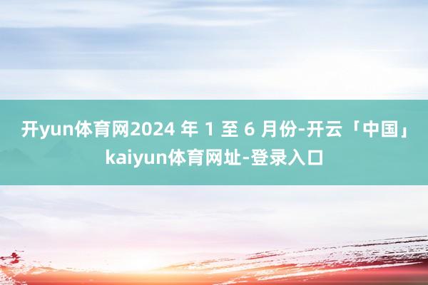 开yun体育网2024 年 1 至 6 月份-开云「中国」kaiyun体育网址-登录入口
