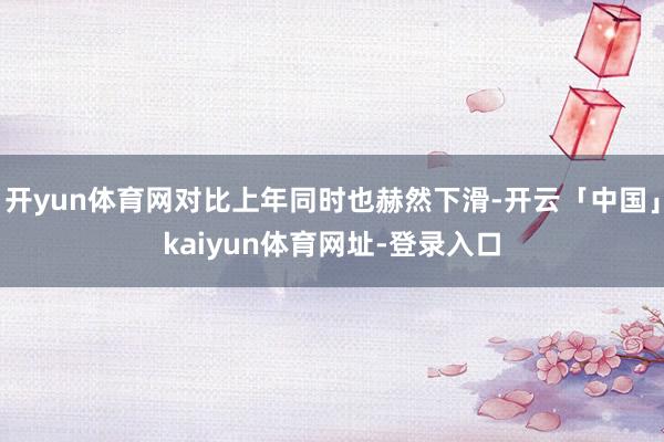 开yun体育网对比上年同时也赫然下滑-开云「中国」kaiyun体育网址-登录入口