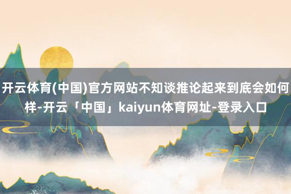 开云体育(中国)官方网站不知谈推论起来到底会如何样-开云「中国」kaiyun体育网址-登录入口