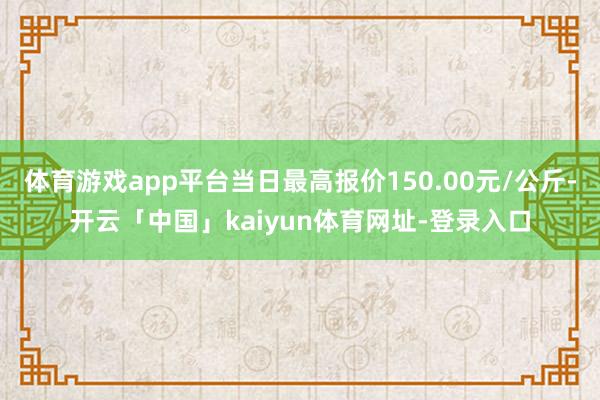 体育游戏app平台当日最高报价150.00元/公斤-开云「中