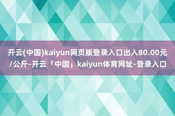 开云(中国)kaiyun网页版登录入口出入80.00元/公斤