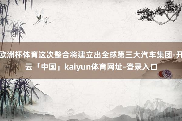 欧洲杯体育这次整合将建立出全球第三大汽车集团-开云「中国」kaiyun体育网址-登录入口