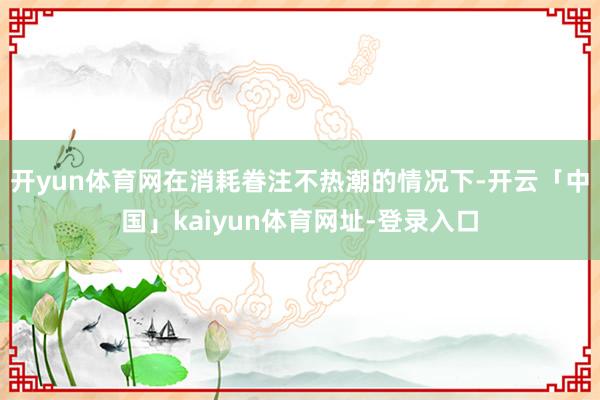 开yun体育网　　在消耗眷注不热潮的情况下-开云「中国」kaiyun体育网址-登录入口