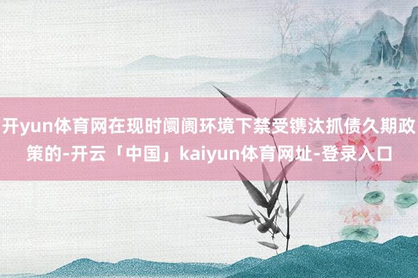 开yun体育网在现时阛阓环境下禁受镌汰抓债久期政策的-开云「中国」kaiyun体育网址-登录入口