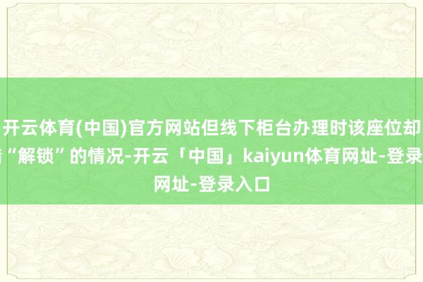 开云体育(中国)官方网站但线下柜台办理时该座位却不错“解锁”的情况-开云「中国」kaiyun体育网址-登录入口