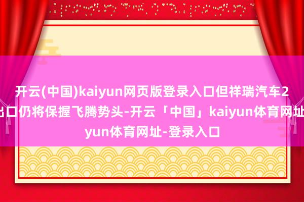 开云(中国)kaiyun网页版登录入口但祥瑞汽车2025年的出口仍将保握飞腾势头-开云「中国」kaiyun体育网址-登录入口