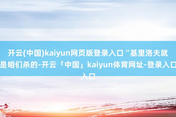 开云(中国)kaiyun网页版登录入口“基里洛夫就是咱们杀的-开云「中国」kaiyun体育网址-登录入口