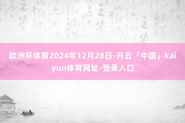 欧洲杯体育2024年12月28日-开云「中国」kaiyun体育网址-登录入口