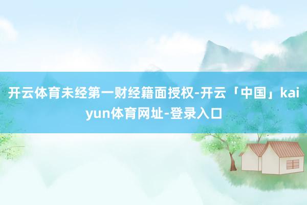 开云体育未经第一财经籍面授权-开云「中国」kaiyun体育网址-登录入口