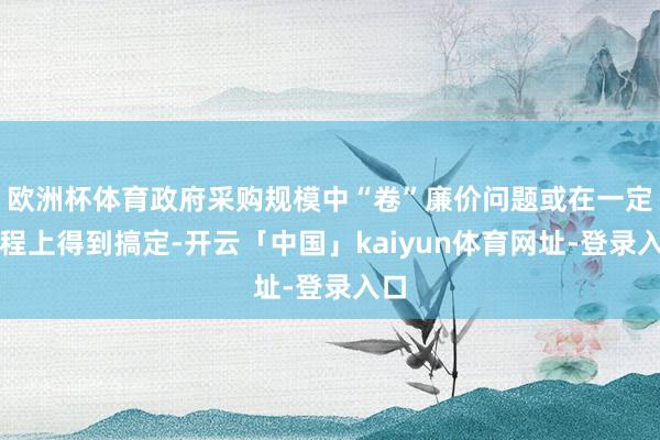 欧洲杯体育政府采购规模中“卷”廉价问题或在一定进程上得到搞定-开云「中国」kaiyun体育网址-登录入口