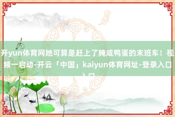 开yun体育网她可算是赶上了腌咸鸭蛋的末班车！视频一启动-开云「中国」kaiyun体育网址-登录入口
