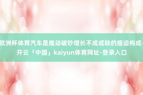 欧洲杯体育汽车是推动破钞增长不成或缺的蹙迫构成-开云「中国」kaiyun体育网址-登录入口