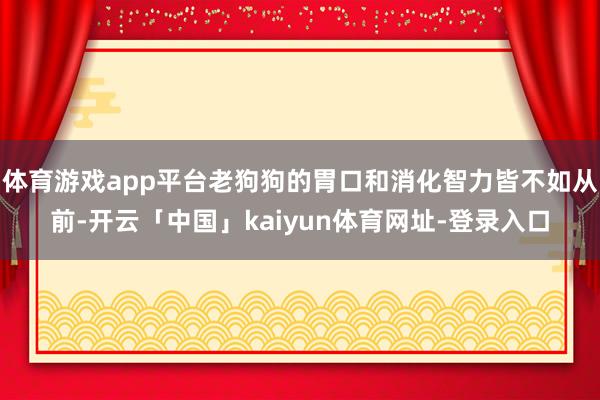 体育游戏app平台老狗狗的胃口和消化智力皆不如从前-开云「中国」kaiyun体育网址-登录入口