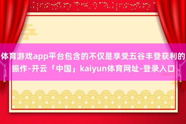 体育游戏app平台包含的不仅是享受五谷丰登获利的振作-开云「中国」kaiyun体育网址-登录入口