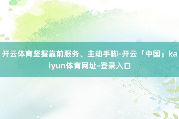 开云体育坚握靠前服务、主动手脚-开云「中国」kaiyun体育网址-登录入口