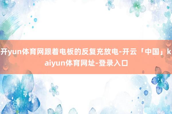 开yun体育网跟着电板的反复充放电-开云「中国」kaiyun体育网址-登录入口