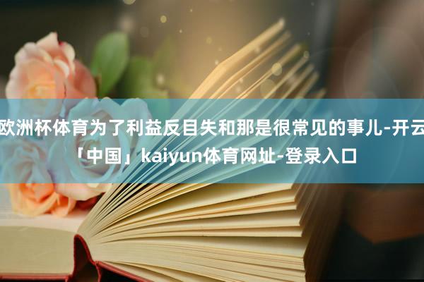 欧洲杯体育为了利益反目失和那是很常见的事儿-开云「中国」kaiyun体育网址-登录入口