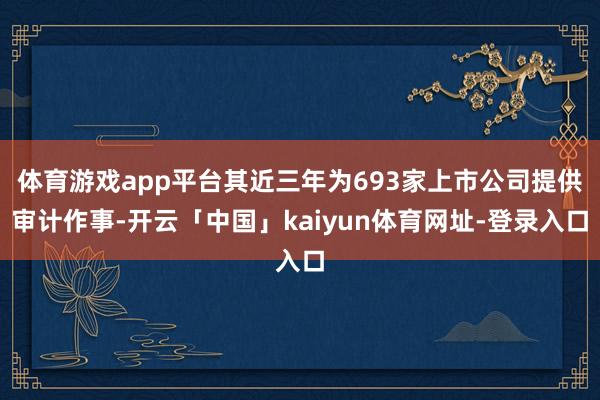 体育游戏app平台其近三年为693家上市公司提供审计作事-开云「中国」kaiyun体育网址-登录入口