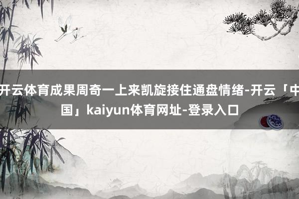 开云体育成果周奇一上来凯旋接住通盘情绪-开云「中国」kaiy