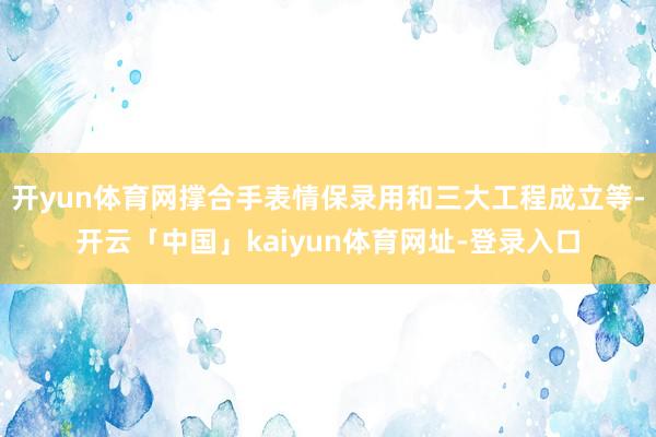 开yun体育网撑合手表情保录用和三大工程成立等-开云「中国」kaiyun体育网址-登录入口