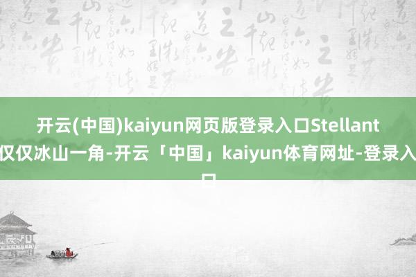 开云(中国)kaiyun网页版登录入口　　Stellantis仅仅冰山一角-开云「中国」kaiyun体育网址-登录入口