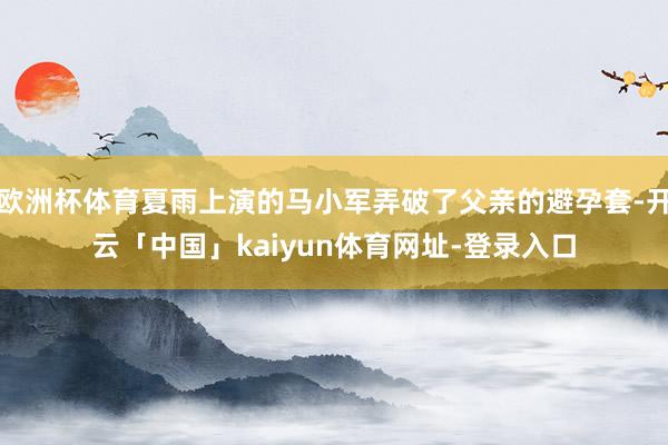 欧洲杯体育夏雨上演的马小军弄破了父亲的避孕套-开云「中国」kaiyun体育网址-登录入口