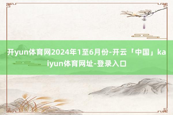 开yun体育网　　2024年1至6月份-开云「中国」kaiyun体育网址-登录入口