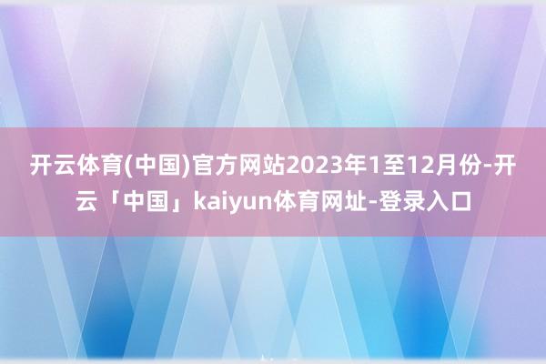 开云体育(中国)官方网站　　2023年1至12月份-开云「中国」kaiyun体育网址-登录入口