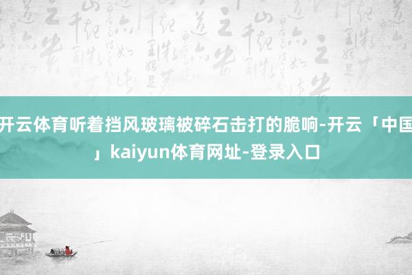 开云体育听着挡风玻璃被碎石击打的脆响-开云「中国」kaiyun体育网址-登录入口