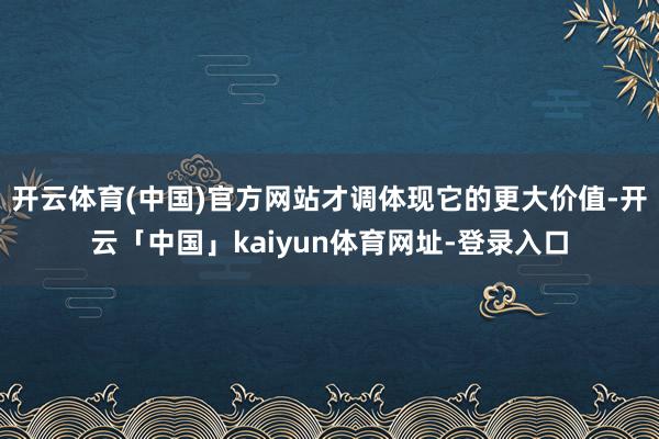 开云体育(中国)官方网站才调体现它的更大价值-开云「中国」kaiyun体育网址-登录入口