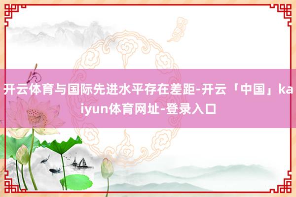 开云体育与国际先进水平存在差距-开云「中国」kaiyun体育