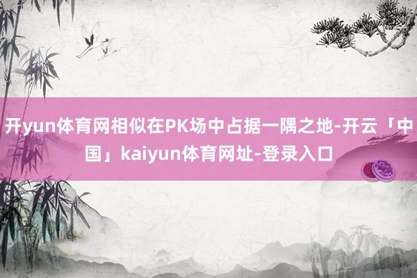 开yun体育网相似在PK场中占据一隅之地-开云「中国」kaiyun体育网址-登录入口
