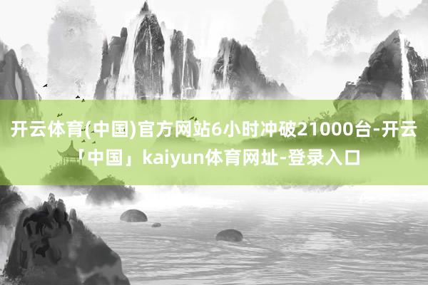 开云体育(中国)官方网站6小时冲破21000台-开云「中国」kaiyun体育网址-登录入口