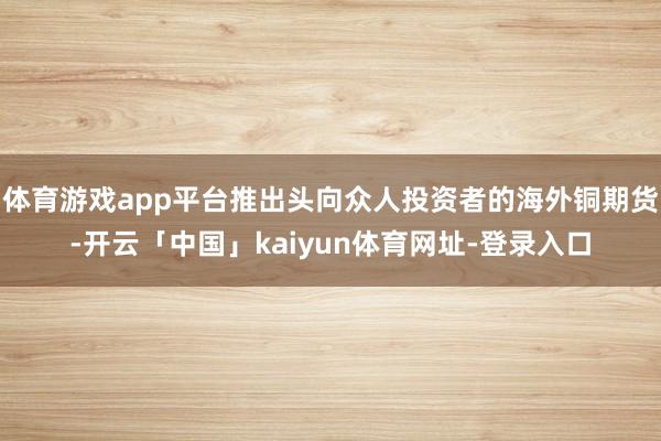 体育游戏app平台推出头向众人投资者的海外铜期货-开云「中国