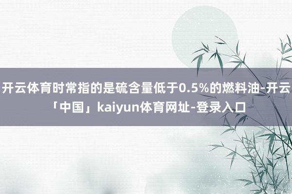 开云体育时常指的是硫含量低于0.5%的燃料油-开云「中国」k