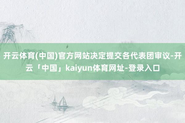 开云体育(中国)官方网站决定提交各代表团审议-开云「中国」kaiyun体育网址-登录入口