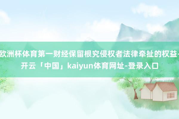 欧洲杯体育第一财经保留根究侵权者法律牵扯的权益-开云「中国」kaiyun体育网址-登录入口