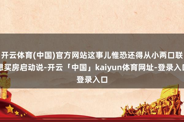 开云体育(中国)官方网站这事儿惟恐还得从小两口联想买房启动说