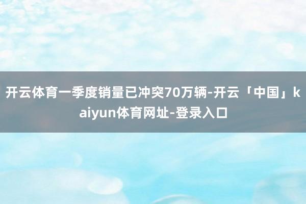 开云体育一季度销量已冲突70万辆-开云「中国」kaiyun体育网址-登录入口