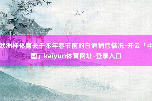 欧洲杯体育关于本年春节前的白酒销售情况-开云「中国」kaiyun体育网址-登录入口