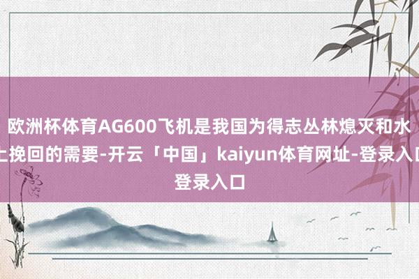 欧洲杯体育AG600飞机是我国为得志丛林熄灭和水上挽回的需要-开云「中国」kaiyun体育网址-登录入口