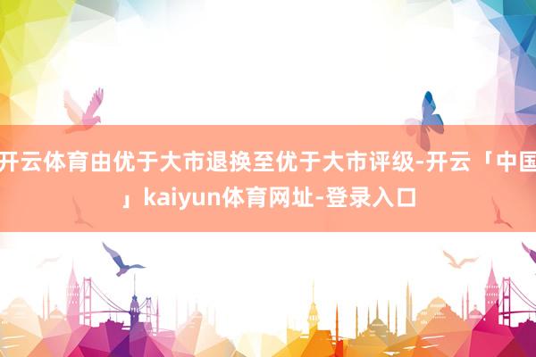 开云体育由优于大市退换至优于大市评级-开云「中国」kaiyun体育网址-登录入口