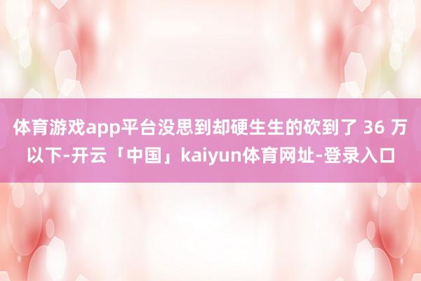 体育游戏app平台没思到却硬生生的砍到了 36 万以下-开云「中国」kaiyun体育网址-登录入口