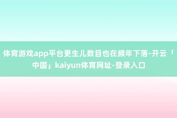 体育游戏app平台更生儿数目也在频年下落-开云「中国」kaiyun体育网址-登录入口
