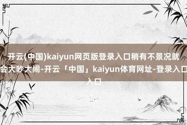 开云(中国)kaiyun网页版登录入口稍有不景况就会大吵大闹-开云「中国」kaiyun体育网址-登录入口