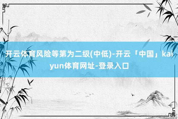 开云体育风险等第为二级(中低)-开云「中国」kaiyun体育网址-登录入口