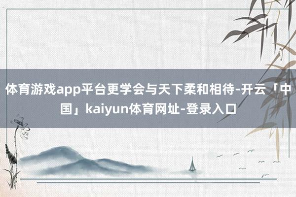 体育游戏app平台更学会与天下柔和相待-开云「中国」kaiyun体育网址-登录入口